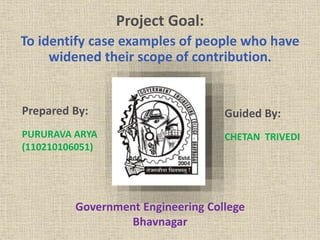 Project Goal: 
To identify case examples of people who have 
widened their scope of contribution. 
Prepared By: 
PURURAVA ARYA 
(110210106051) 
Guided By: 
CHETAN TRIVEDI 
Government Engineering College 
Bhavnagar 
 