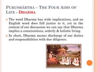 PURUSHĀRTHA – THE FOUR AIMS OF
LIFE - DHARMA
 The word Dharma has wide implications, and no
English word does full justice to it, yet in the
context of our discussion we can say that Dharma
implies a conscientious, orderly & holistic living.
 In short, Dharma means discharge of our duties
and responsibilities with due diligence.
 