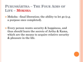 PURUSHĀRTHA – THE FOUR AIMS OF
LIFE – MOKSHA
 Moksha –final liberation; the ability to let go (e.g.
a purpose once completed).
 Every person wants security & happiness, and
thus should learn the secrets of Artha & Kama,
which are the means to acquire relative security
& pleasure in the life.
 