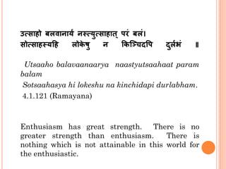 उत्साहो बलवानार्थ नस्तत्र्ुत्साहात् परं बलं।
सोत्साहस्तर्हह लोके षु न ककञ्चिदपप दुलथभं ॥
Utsaaho balavaanaarya naastyutsaahaat param
balam
Sotsaahasya hi lokeshu na kinchidapi durlabham.
4.1.121 (Ramayana)
Enthusiasm has great strength. There is no
greater strength than enthusiasm. There is
nothing which is not attainable in this world for
the enthusiastic.
 