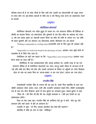 पिरौम करना ही है तो न र चीज क िलए क्य करे ? हमारी
                             े                                 ढ़ संकल्पशि     को ःथूल जगत
क न र भोग एवं अहं -पोषक स ाओं क पीछे न
 े                             े                  न कर िक तु परम स य का सा ा कार करने
म लगाय।
                                               (अनुबम)

                                     नेपोिलयन बोनापाटर्
        नेपोिलयन बोनापाटर् एक गरीब कटंु ब म ज मा था। एक साधारण सैिनक क है िसयत से
                                    ु
नौकरी का ूार भ िकया।        ढ़ संकल्पबल और पुरुषाथर् से एक िदन ृाँस का शहं शाह बन गया।
15 वषर् तक समम यूरोप पर चबवत शासन िकया वह कौन सी शि                  क आधार पर? वह शि
                                                                      े
थी ूबल पुरुषाथर् और      ढ़ संकल्प।   ढ़ संकल्पबल उसका जीवनमंऽ था। वह कहताः
        "Nothing is impossible to a willing mind. इ छाशि   वाले क िलए कछ भी असंभव नहीं
                                                                 े     ु
है ।"
        "Impossible is a word to be found in the dictionary of fools. 'असंभव' श द मूखर् लोग के
श दकोष म से िमले ऐसा श द है ।
        नेपोिलयन तो यहाँ तक कहता था िकः "Impossible is not a French Word. 'असंभव' श द
ृ च भाषा का श द नहीं है ।"
 े
           नेपोिलयन क पास
                     े         ढ़संकल्पबल और अथाह मनोबल था। उसक वजह से वह एक
  साधारण सैिनक म से नेपोिलयन बोनापराटर् बन गया। पर तु उसक जीवन क उषःकाल म ही
                                                         े      े
उसे यिद कोई संत िमल गये होते और उसको अ या म क िशखर पर पहँु चने का
                                             े                                    येय िसखाया
    होता तो क्या वह समम िव       का 'आ म-सॆाट' न बन गया होता? अवँय बन गया होता।
                                           (अनुबम)

                                         रणजीत िसंह
        पंजाबकसरी रणजीत िसंह क बचपन क यह बात है । उनक िपता महािसंह क पास एक
              े               े                      े              े
जौहरी जवाहरात लेकर आया। राजा, रानी और राजकौर जवाहरात दे खने बैठे। जौहरी उ साहपूवक
                                                                                र्
एक क बाद एक चीज िदखाता। इतने म बाल कमार का आगमन हुआ। लाडले कमार ने कहाः
    े                               ु                       ु
        "िपता जी ! मेरे िलए भी हीरे क एक अंगूठ बनवाओ न ! मेरी इस उँ गली पर वह
शोभायमान होगी।"
        िपता का ूेम उमड़ पड़ा। रणजीत िसंह को आिलंगन दे ते हुए वे बोलेः "मेरा पुऽ ऐसे
साधारण हीरे क्य पहने? ये हीरे तो साधारण ह।"
        राजकौर ने पूछाः "तो िफर आपका इकलौता बेटा कसे हीरे पहनेगा?"
                                                  ै
        महािसंह ने कोई    ढ़ ःवर से कहाः "कोहीनूर।"
 