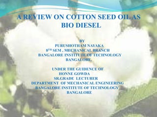 A REVIEW ON COTTON SEED OIL AS    BIO DIESEL                                                                           BY                                                  PURUSHOTHAM NAYAKA                                          8TH SEM , MECHANICAL BRANCH                                  BANGALORE INSTITUTE OF TECHNOLOGY                                                             BANGALORE.                                               UNDER THE GUIDENCE OF                                                       HONNE GOWDA                                                 SR.GRADE  LECTURER                         DEPARTMENT  OF MECHANICAL ENGINEERING                              BANGALORE INSTITUTE OF TECHNOLOGY                                                              BANGALORE 