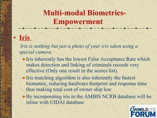 Multi-modal Biometrics- Empowerment Iris  Iris is nothing but just a photo of your iris taken using a special camera. Iris inherently has the lowest False Acceptance Rate which makes detection and linking of criminals records very effective (Only one result in the scores list). Iris matching algorithm is also inherently the fastest biometric, reducing hardware footprint and response time thus making total cost of owner ship low By incorporating iris in the AMBIS NCRB database will be inline with UIDAI database 