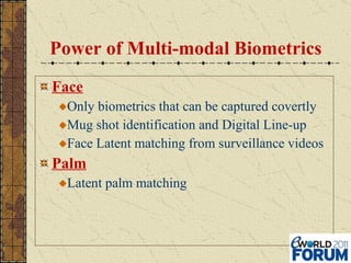 Power of Multi-modal Biometrics Face Only biometrics that can be captured covertly Mug shot identification and Digital Line-up Face Latent matching from surveillance videos Palm Latent palm matching 