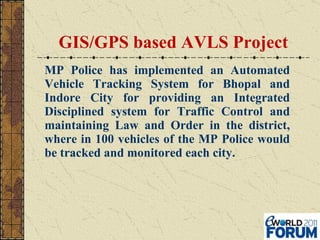 GIS/GPS based AVLS Project MP Police has implemented an Automated Vehicle Tracking System for Bhopal and Indore City for providing an Integrated Disciplined system for Traffic Control and maintaining Law and Order in the district, where in 100 vehicles of the MP Police would be tracked and monitored each city.  