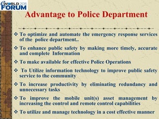 Advantage to Police Department To optimize and automate the emergency response services of the  police department..  To enhance public safety by making more timely, accurate and complete  Information To make available for effective Police Operations   To Utilize information technology to improve public safety service to the community To increase productivity by eliminating redundancy and unnecessary tasks To improve the mobile unit(s) asset management by increasing the control and remote control capabilities To utilize and manage technology in a cost effective manner 