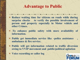 Advantage to Public  Reduce waiting time for citizens on roads while during surprise checks  to verify the possible involvement of person and property especially in Motor vehicle and other Crimes. . To enhance public safety with more availability of information.  Public get immediate service like –police assistance  , ambulance & fire service. Public will get information related to traffic diversion owing to VVIP movement and  public/political agitation Voice recording or caller log   