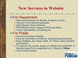 New Services in Website For Department Web based Modules for Monthly Analysis of Crime. Heinous Crime Monitoring Module. Daily Situation Report Module. PRO Module (Press release of PHQ and State) Future upgradability, e-tendering etc . For Public Improved Complaint Module. Dynamic Information of Districts, displayed geographically. Press Release and News Flash for Police Head Quarters and Districts. To improve the access speed of website the bandwidth of Internet Lease Port is upgraded from 1 Mbps to  3 Mbps. User Friendly Design 