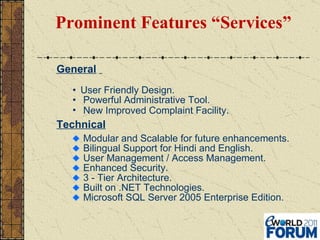 Prominent Features “Services” General   User Friendly Design. Powerful Administrative Tool. New Improved Complaint Facility . Technical Modular and Scalable for future enhancements. Bilingual Support for Hindi and English. User Management / Access Management.  Enhanced Security. 3 - Tier Architecture. Built on .NET Technologies. Microsoft SQL Server 2005 Enterprise Edition. 