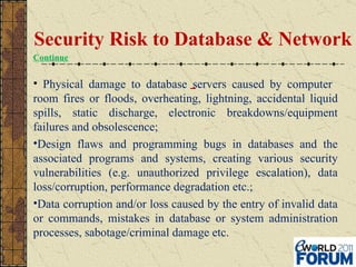 Physical damage to database servers caused by computer  room fires or floods, overheating, lightning, accidental liquid spills, static discharge, electronic breakdowns/equipment failures and obsolescence; Design flaws and programming bugs in databases and the associated programs and systems, creating various security vulnerabilities (e.g. unauthorized privilege escalation), data loss/corruption, performance degradation etc.; Data corruption and/or loss caused by the entry of invalid data or commands, mistakes in database or system administration processes, sabotage/criminal damage etc. Security Risk to Database & Network Continue 