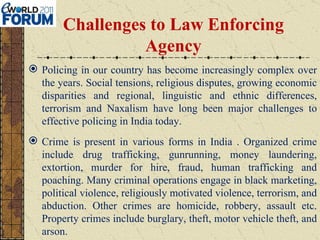 Challenges to Law Enforcing Agency Policing in our country has become increasingly complex over the years. Social tensions, religious disputes, growing economic disparities and regional, linguistic and ethnic differences, terrorism and Naxalism have long been major challenges to effective policing in India today. Crime is present in various forms in India   . Organized crime include drug trafficking, gunrunning, money laundering, extortion, murder for hire, fraud, human trafficking and poaching. Many criminal operations engage in black marketing, political violence, religiously motivated violence, terrorism, and abduction. Other crimes are homicide, robbery, assault etc. Property crimes include burglary, theft, motor vehicle theft, and arson. 