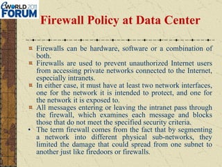 Firewall Policy at Data Center Firewalls can be hardware, software or a combination of both.  Firewalls are used to prevent unauthorized Internet users from accessing private networks connected to the Internet, especially intranets.  In either case, it must have at least two network interfaces, one for the network it is intended to protect, and one for the network it is exposed to.  All messages entering or leaving the intranet pass through the firewall, which examines each message and blocks those that do not meet the specified security criteria. The term firewall comes from the fact that by segmenting a network into different physical sub-networks, they limited the damage that could spread from one subnet to another just like firedoors or firewalls . 