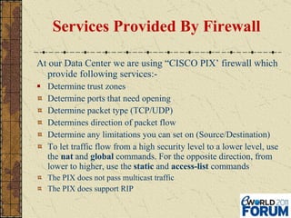 Services Provided By Firewall At our Data Center we are using “CISCO PIX’ firewall which provide following services:- Determine trust zones Determine ports that need opening Determine packet type (TCP/UDP) Determines direction of packet flow Determine any limitations you can set on (Source/Destination) To let traffic flow from a high security level to a lower level, use the  nat  and  global  commands. For the opposite direction, from lower to higher, use the  static  and  access-list  commands The PIX does not pass multicast traffic The PIX does support RIP 