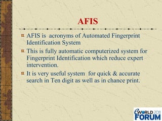 AFIS AFIS is  acronyms of Automated Fingerprint Identification System This is fully automatic computerized system for Fingerprint Identification which reduce expert intervention. It is very useful system  for quick & accurate search in Ten digit as well as in chance print. 
