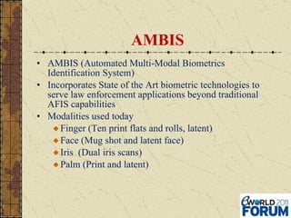 AMBIS AMBIS (Automated Multi-Modal Biometrics Identification System) Incorporates State of the Art biometric technologies to serve law enforcement applications beyond traditional AFIS capabilities Modalities used today Finger (Ten print flats and rolls, latent) Face (Mug shot and latent face) Iris  (Dual iris scans) Palm (Print and latent) 