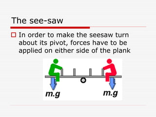 The see-saw
 In order to make the seesaw turn
about its pivot, forces have to be
applied on either side of the plank
 