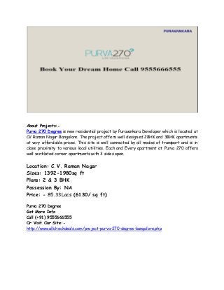 About Projects:- 
Purva 270 Degree is new residential project by Puravankara Developer which is located at 
CV Raman Nagar Bangalore. The project offers well designed 2BHK and 3BHK apartments 
at very affordable prices. This site is well connected by all modes of transport and is in 
close proximity to various local utilities. Each and Every apartment at Purva 270 offers 
well ventilated corner apartments with 3 sides open. 
Location: C.V. Raman Nagar 
Sizes: 1392-1980sq ft 
Plans: 2 & 3 BHK 
Possession By: NA 
Price: - 85.33Lacs (6130/ sq ft) 
Purva 270 Degree 
Get More Info 
Call (+91) 9555666555 
Or Visit Our Site:- 
http://www.allcheckdeals.com/project-purva-270-degree-bangalore.php 
 
