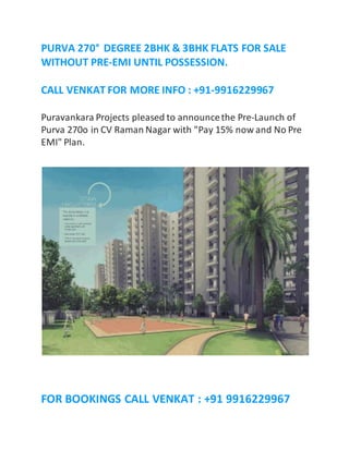 PURVA 270° DEGREE 2BHK & 3BHK FLATS FOR SALE 
WITHOUT PRE-EMI UNTIL POSSESSION. 
CALL VENKAT FOR MORE INFO : +91-9916229967 
Puravankara Projects pleased to announce the Pre-Launch of 
Purva 270o in CV Raman Nagar with "Pay 15% now and No Pre 
EMI" Plan. 
FOR BOOKINGS CALL VENKAT : +91 9916229967 
 