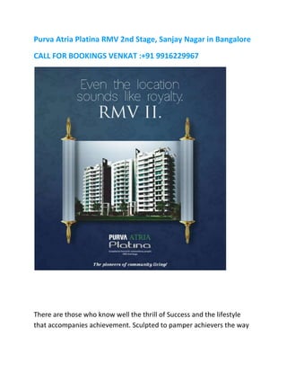Purva Atria Platina RMV 2nd Stage, Sanjay Nagar in Bangalore
CALL FOR BOOKINGS VENKAT :+91 9916229967
There are those who know well the thrill of Success and the lifestyle
that accompanies achievement. Sculpted to pamper achievers the way
 