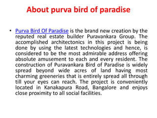 About purva bird of paradise
• Purva Bird Of Paradise is the brand new creation by the
reputed real estate builder Puravankara Group. The
accomplished architectonics in this project is being
done by using the latest technologies and hence, is
considered to be the most admirable address offering
absolute amusement to each and every resident. The
construction of Puravankara Bird of Paradise is widely
spread beyond wide acres of land having most
charming greeneries that is entirely spread all through
till your eyes can reach. The project is conveniently
located in Kanakapura Road, Bangalore and enjoys
close proximity to all social facilities.
 