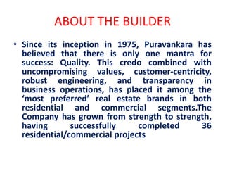ABOUT THE BUILDER
• Since its inception in 1975, Puravankara has
believed that there is only one mantra for
success: Quality. This credo combined with
uncompromising values, customer-centricity,
robust engineering, and transparency in
business operations, has placed it among the
‘most preferred’ real estate brands in both
residential and commercial segments.The
Company has grown from strength to strength,
having successfully completed 36
residential/commercial projects
 