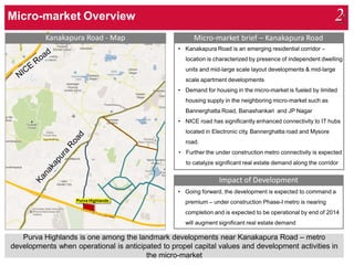 Purva Highlands is one among the landmark developments near Kanakapura Road – metro
developments when operational is anticipated to propel capital values and development activities in
the micro-market
Impact of Development
• Going forward, the development is expected to command a
premium – under construction Phase-I metro is nearing
completion and is expected to be operational by end of 2014
will augment significant real estate demand
Micro-market brief – Kanakapura Road
• Kanakapura Road is an emerging residential corridor –
location is characterized by presence of independent dwelling
units and mid-large scale layout developments & mid-large
scale apartment developments
• Demand for housing in the micro-market is fueled by limited
housing supply in the neighboring micro-market such as
Bannerghatta Road, Banashankari and JP Nagar
• NICE road has significantly enhanced connectivity to IT hubs
located in Electronic city, Bannerghatta road and Mysore
road.
• Further the under construction metro connectivity is expected
to catalyze significant real estate demand along the corridor
Kanakapura Road - Map
Purva Highlands
Micro-market Overview 2
 