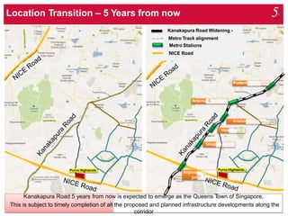 E
Kanakapura Road Widening -
Metro Track alignment
Metro Stations
NICE Road
Kanakapura Road 5 years from now is expected to emerge as the Queens Town of Singapore.
This is subject to timely completion of all the proposed and planned infrastructure developments along the
corridor
Purva Highlands
Anjanapura/NIC
junction
Purva Highlands
Talaghatapura
Vajarahalli
Krishna Leela Park
Anjanapura Cross
Puttenhalli Station
Location Transition – 5 Years from now 5
 
