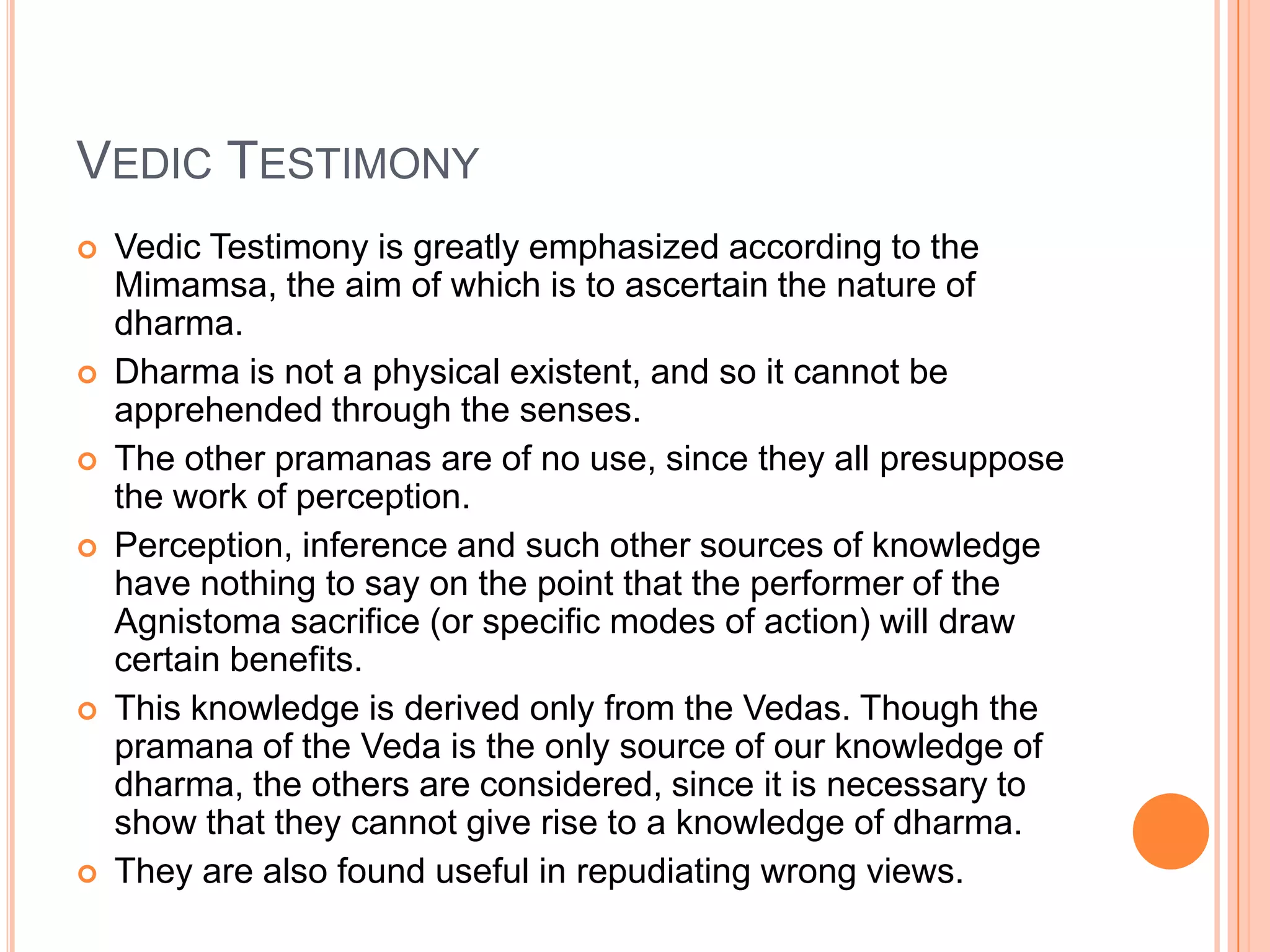 Vedic TestimonyVedic Testimony is greatly emphasized according to the Mimamsa, the aim of which is to ascertain the nature of dharma. Dharma is not a physical existent, and so it cannot be apprehended through the senses. The other pramanas are of no use, since they all presuppose the work of perception. Perception, inference and such other sources of knowledge have nothing to say on the point that the performer of the Agnistoma sacrifice (or specific modes of action) will draw certain benefits. This knowledge is derived only from the Vedas. Though the pramana of the Veda is the only source of our knowledge of dharma, the others are considered, since it is necessary to show that they cannot give rise to a knowledge of dharma. They are also found useful in repudiating wrong views.