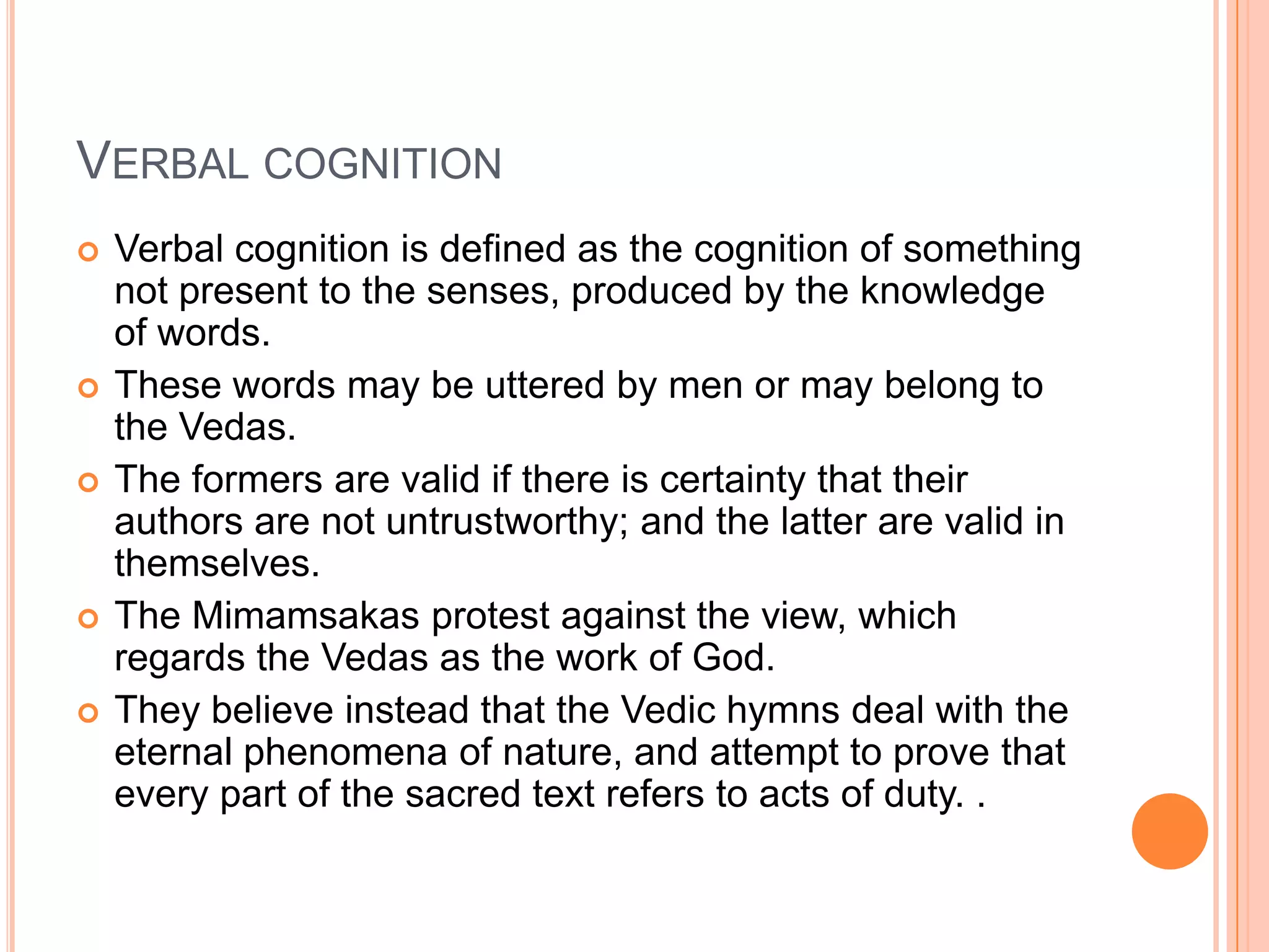 Verbal cognitionVerbal cognition is defined as the cognition of something not present to the senses, produced by the knowledge of words. These words may be uttered by men or may belong to the Vedas. The formers are valid if there is certainty that their authors are not untrustworthy; and the latter are valid in themselves. The Mimamsakas protest against the view, which regards the Vedas as the work of God. They believe instead that the Vedic hymns deal with the eternal phenomena of nature, and attempt to prove that every part of the sacred text refers to acts of duty. .
