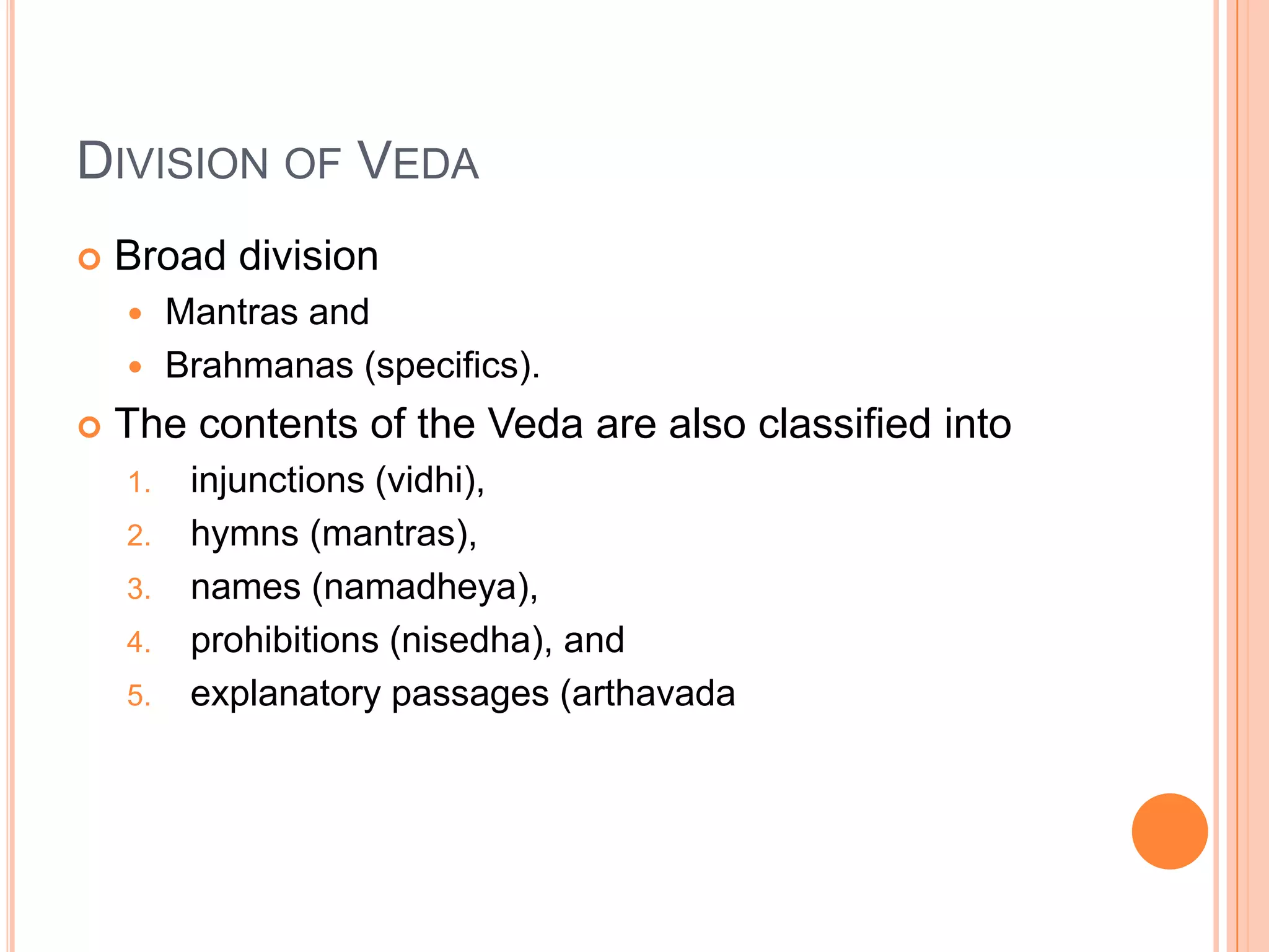 Division of VedaBroad divisionMantras and  Brahmanas (specifics). The contents of the Veda are also classified into injunctions (vidhi), hymns (mantras), names (namadheya), prohibitions (nisedha), and explanatory passages (arthavada
