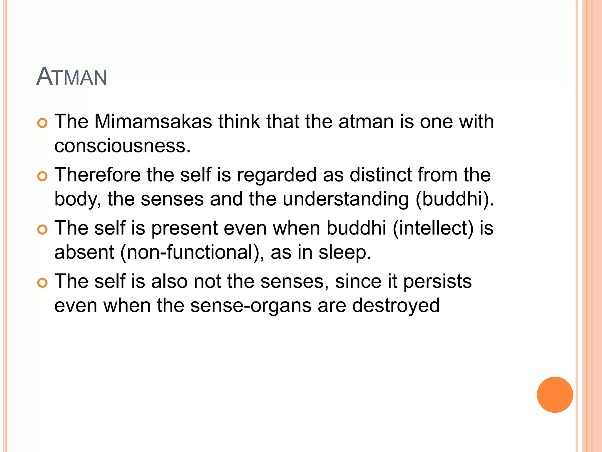 AtmanThe Mimamsakas think that the atman is one with consciousness. Therefore the self is regarded as distinct from the body, the senses and the understanding (buddhi).The self is present even when buddhi (intellect) is absent (non-functional), as in sleep. The self is also not the senses, since it persists even when the sense-organs are destroyed