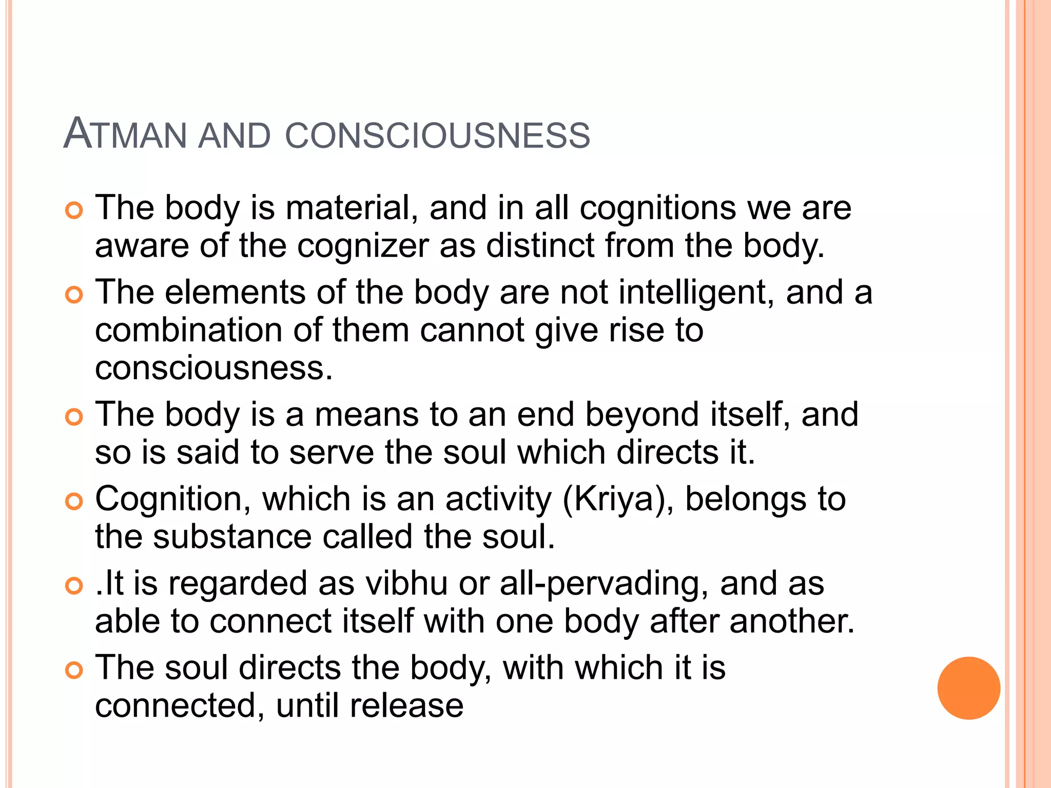 Atman and consciousnessThe body is material, and in all cognitions we are aware of the cognizer as distinct from the body. The elements of the body are not intelligent, and a combination of them cannot give rise to consciousness.The body is a means to an end beyond itself, and so is said to serve the soul which directs it.Cognition, which is an activity (Kriya), belongs to the substance called the soul..It is regarded as vibhu or all-pervading, and as able to connect itself with one body after another. The soul directs the body, with which it is connected, until release
