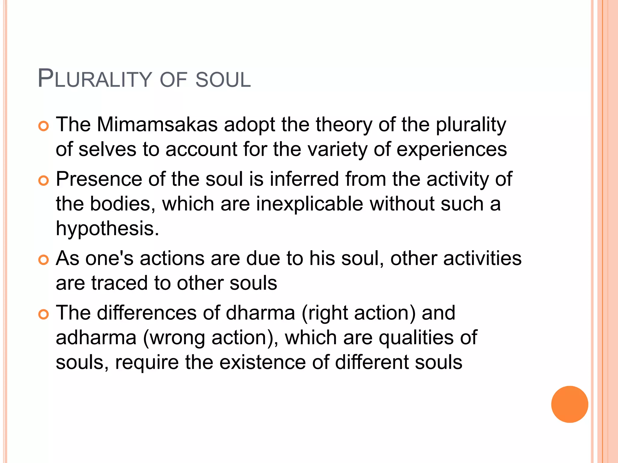 Plurality of soulThe Mimamsakas adopt the theory of the plurality of selves to account for the variety of experiencesPresence of the soul is inferred from the activity of the bodies, which are inexplicable without such a hypothesis.As one's actions are due to his soul, other activities are traced to other soulsThe differences of dharma (right action) and adharma (wrong action), which are qualities of souls, require the existence of different souls