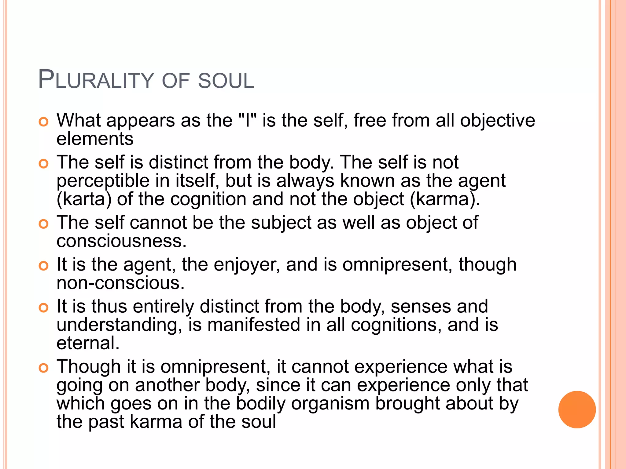 Plurality of soulWhat appears as the "I" is the self, free from all objective elementsThe self is distinct from the body. The self is not perceptible in itself, but is always known as the agent (karta) of the cognition and not the object (karma).The self cannot be the subject as well as object of consciousness. It is the agent, the enjoyer, and is omnipresent, though non-conscious. It is thus entirely distinct from the body, senses and understanding, is manifested in all cognitions, and is eternal. Though it is omnipresent, it cannot experience what is going on another body, since it can experience only that which goes on in the bodily organism brought about by the past karma of the soul