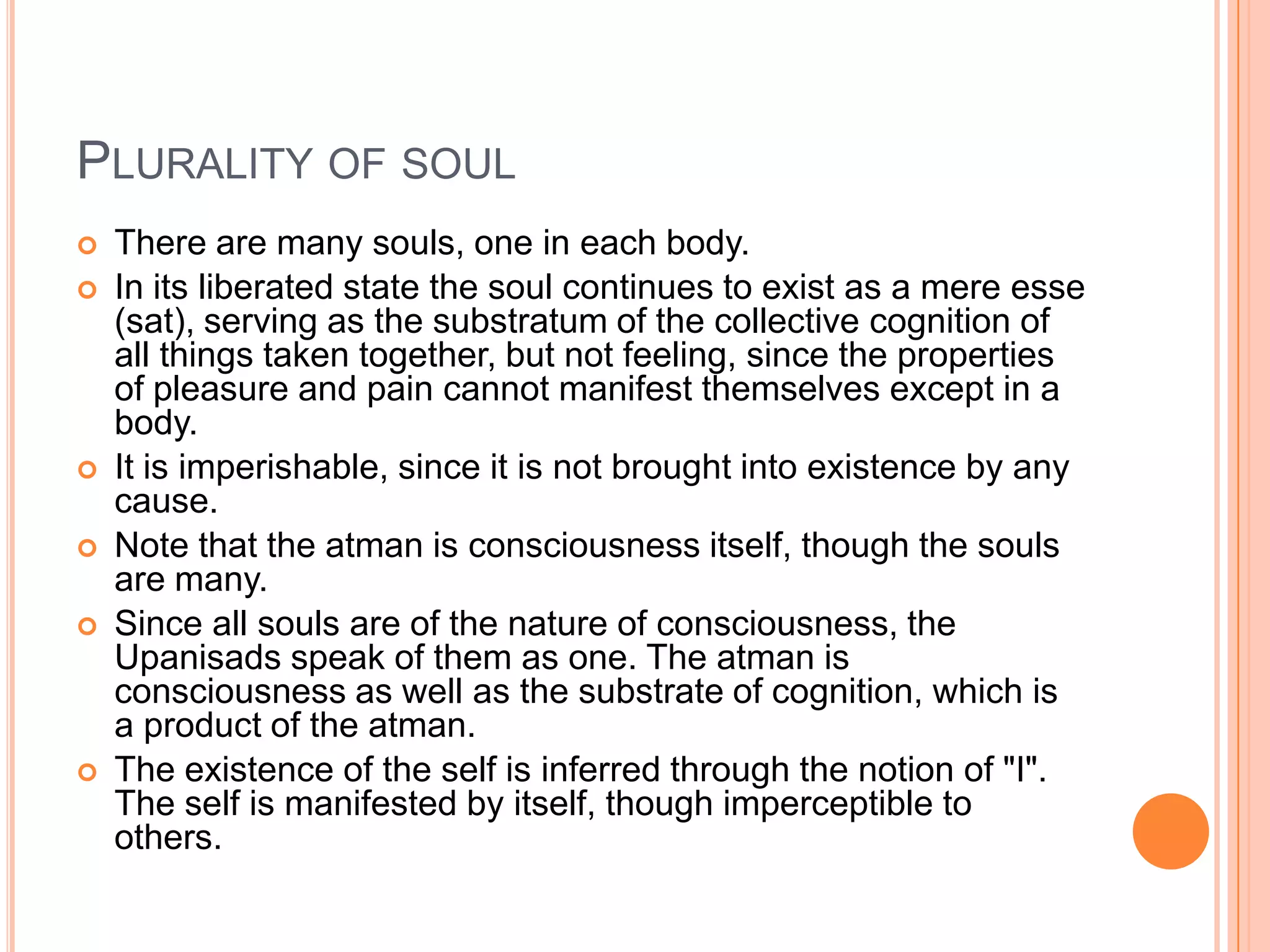 Plurality of soulThere are many souls, one in each body. In its liberated state the soul continues to exist as a mere esse (sat), serving as the substratum of the collective cognition of all things taken together, but not feeling, since the properties of pleasure and pain cannot manifest themselves except in a body. It is imperishable, since it is not brought into existence by any cause.Note that the atman is consciousness itself, though the souls are many. Since all souls are of the nature of consciousness, the Upanisads speak of them as one. The atman is consciousness as well as the substrate of cognition, which is a product of the atman. The existence of the self is inferred through the notion of "I". The self is manifested by itself, though imperceptible to others.