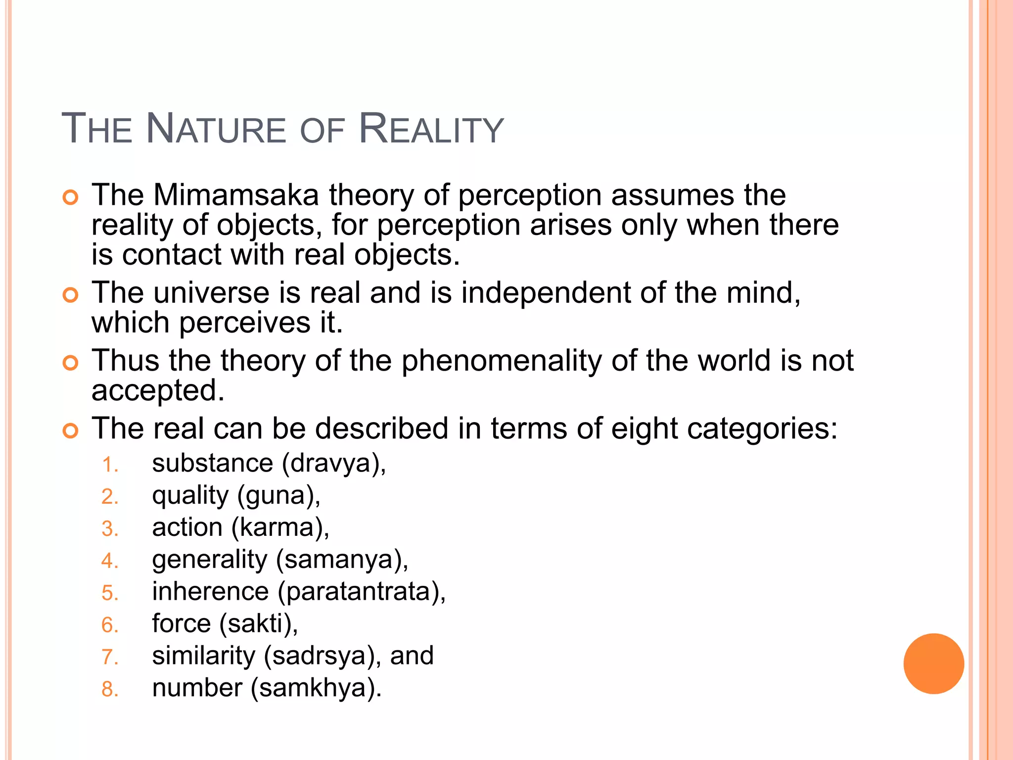 The Nature of RealityThe Mimamsaka theory of perception assumes the reality of objects, for perception arises only when there is contact with real objects. The universe is real and is independent of the mind, which perceives it. Thus the theory of the phenomenality of the world is not accepted. The real can be described in terms of eight categories: substance (dravya), quality (guna), action (karma), generality (samanya), inherence (paratantrata), force (sakti), similarity (sadrsya), and number (samkhya).