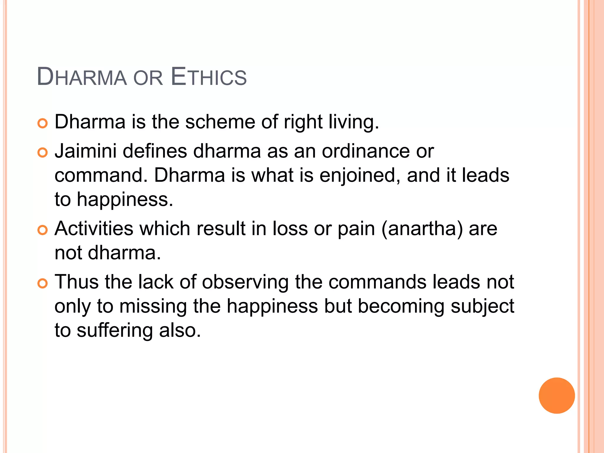 Dharma or EthicsDharma is the scheme of right living. Jaimini defines dharma as an ordinance or command. Dharma is what is enjoined, and it leads to happiness. Activities which result in loss or pain (anartha) are not dharma. Thus the lack of observing the commands leads not only to missing the happiness but becoming subject to suffering also.