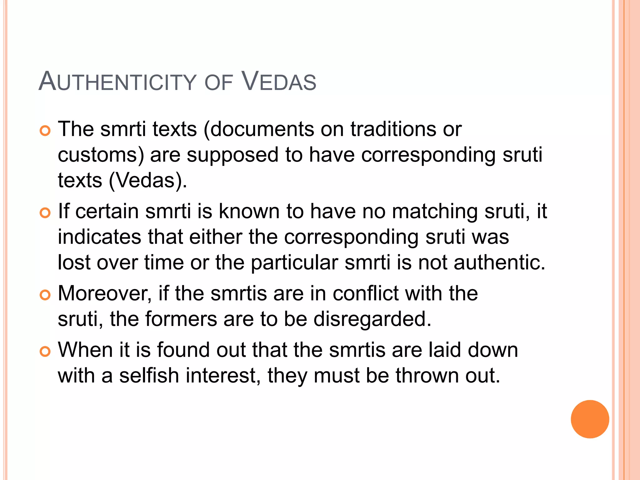 Authenticity of VedasThe smrti texts (documents on traditions or customs) are supposed to have corresponding sruti texts (Vedas). If certain smrti is known to have no matching sruti, it indicates that either the corresponding sruti was lost over time or the particular smrti is not authentic. Moreover, if the smrtis are in conflict with the sruti, the formers are to be disregarded. When it is found out that the smrtis are laid down with a selfish interest, they must be thrown out. 