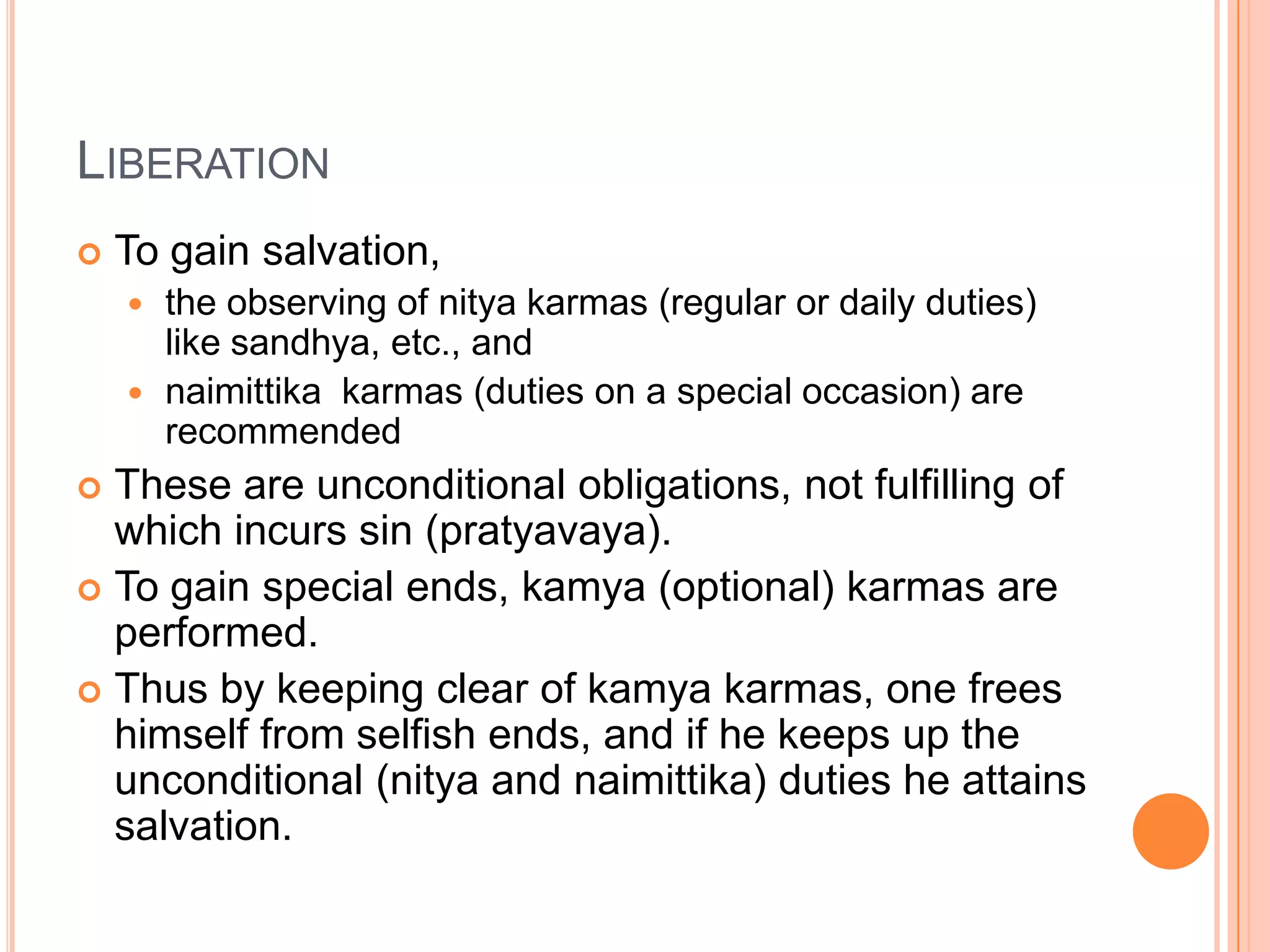 LiberationTo gain salvation, the observing of nitya karmas (regular or daily duties) like sandhya, etc., and naimittika  karmas (duties on a special occasion) are recommendedThese are unconditional obligations, not fulfilling of which incurs sin (pratyavaya). To gain special ends, kamya (optional) karmas are performed. Thus by keeping clear of kamya karmas, one frees himself from selfish ends, and if he keeps up the unconditional (nitya and naimittika) duties he attains salvation.