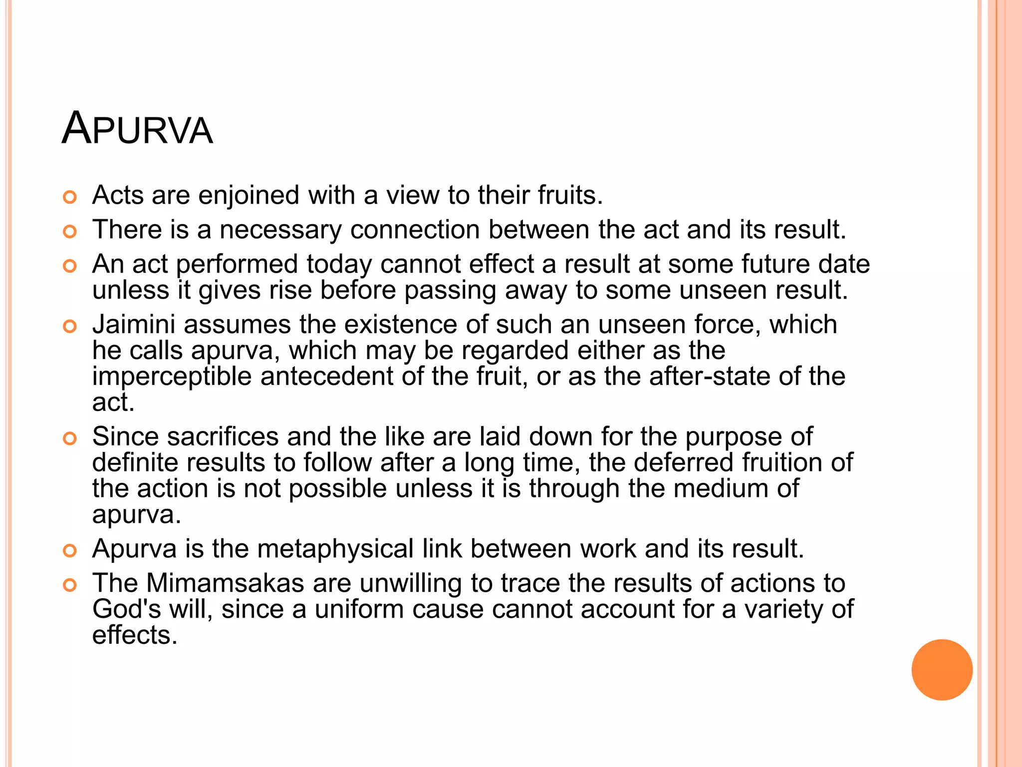 ApurvaActs are enjoined with a view to their fruits. There is a necessary connection between the act and its result. An act performed today cannot effect a result at some future date unless it gives rise before passing away to some unseen result. Jaimini assumes the existence of such an unseen force, which he calls apurva, which may be regarded either as the imperceptible antecedent of the fruit, or as the after-state of the act. Since sacrifices and the like are laid down for the purpose of definite results to follow after a long time, the deferred fruition of the action is not possible unless it is through the medium of apurva. Apurva is the metaphysical link between work and its result. The Mimamsakas are unwilling to trace the results of actions to God's will, since a uniform cause cannot account for a variety of effects.