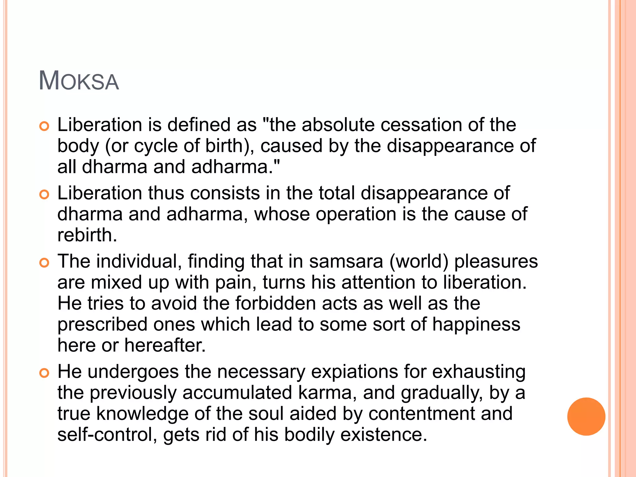 MoksaLiberation is defined as "the absolute cessation of the body (or cycle of birth), caused by the disappearance of all dharma and adharma." Liberation thus consists in the total disappearance of dharma and adharma, whose operation is the cause of rebirth. The individual, finding that in samsara (world) pleasures are mixed up with pain, turns his attention to liberation. He tries to avoid the forbidden acts as well as the prescribed ones which lead to some sort of happiness here or hereafter. He undergoes the necessary expiations for exhausting the previously accumulated karma, and gradually, by a true knowledge of the soul aided by contentment and self-control, gets rid of his bodily existence. 