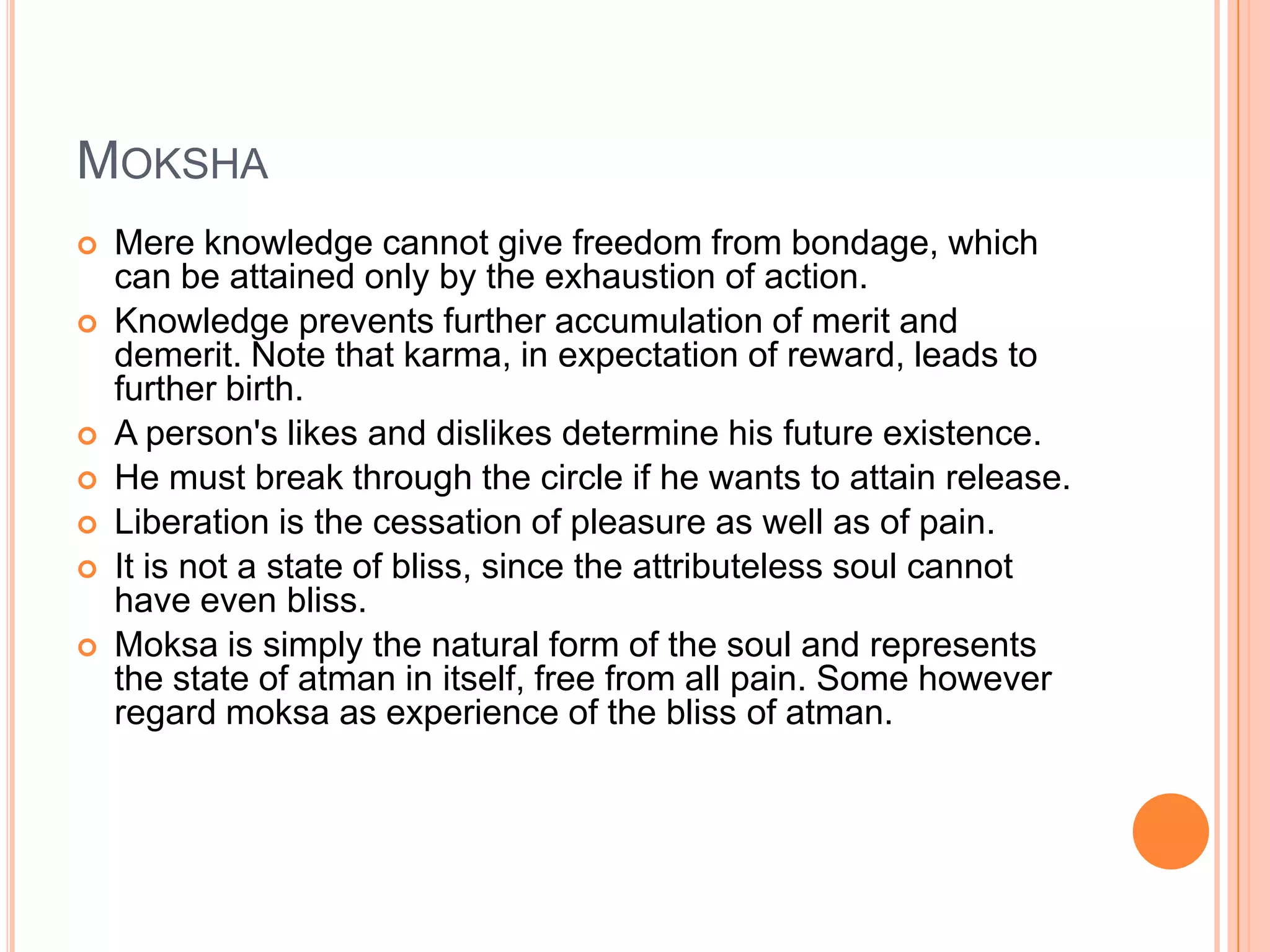 MokshaMere knowledge cannot give freedom from bondage, which can be attained only by the exhaustion of action. Knowledge prevents further accumulation of merit and demerit. Note that karma, in expectation of reward, leads to further birth. A person's likes and dislikes determine his future existence. He must break through the circle if he wants to attain release. Liberation is the cessation of pleasure as well as of pain. It is not a state of bliss, since the attributeless soul cannot have even bliss. Moksa is simply the natural form of the soul and represents the state of atman in itself, free from all pain. Some however regard moksa as experience of the bliss of atman. 