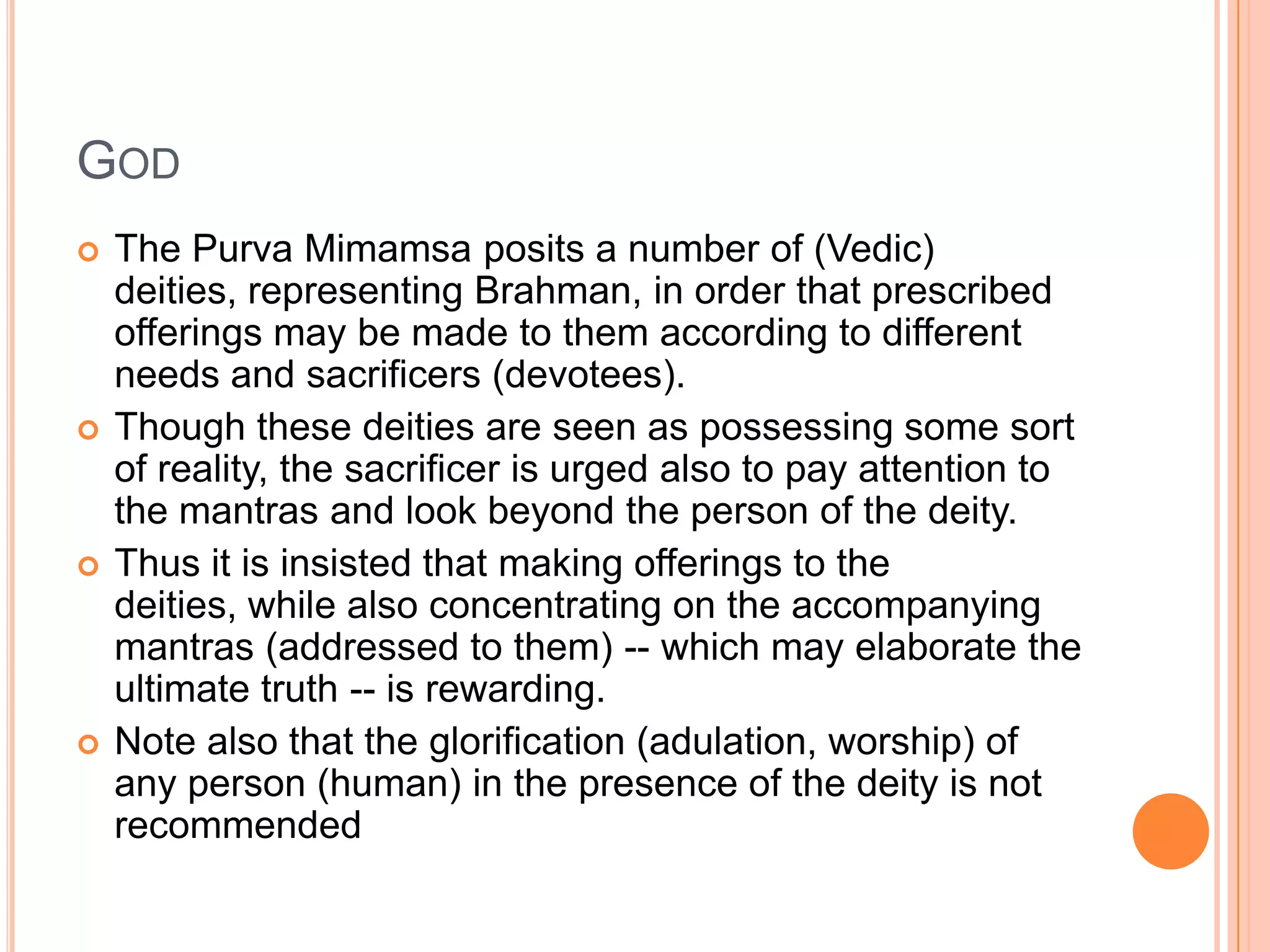 GodThe PurvaMimamsa posits a number of (Vedic) deities, representing Brahman, in order that prescribed offerings may be made to them according to different needs and sacrificers (devotees). Though these deities are seen as possessing some sort of reality, the sacrificer is urged also to pay attention to the mantras and look beyond the person of the deity. Thus it is insisted that making offerings to the deities, while also concentrating on the accompanying mantras (addressed to them) -- which may elaborate the ultimate truth -- is rewarding. Note also that the glorification (adulation, worship) of any person (human) in the presence of the deity is not recommended