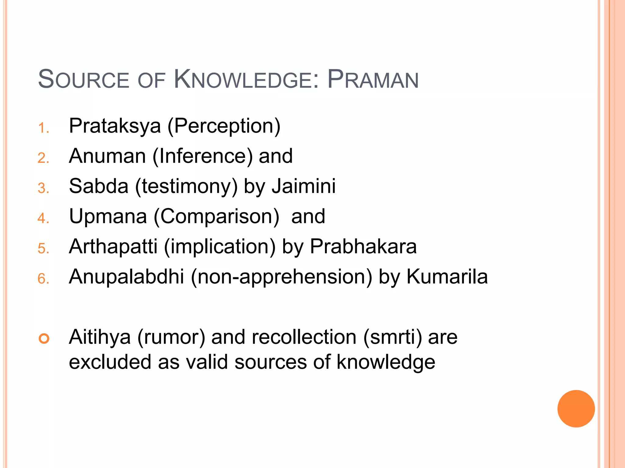 Source of Knowledge: PramanPrataksya (Perception)Anuman (Inference) and Sabda (testimony) by JaiminiUpmana (Comparison)  and Arthapatti (implication) by PrabhakaraAnupalabdhi (non-apprehension) by KumarilaAitihya (rumor) and recollection (smrti) are excluded as valid sources of knowledge