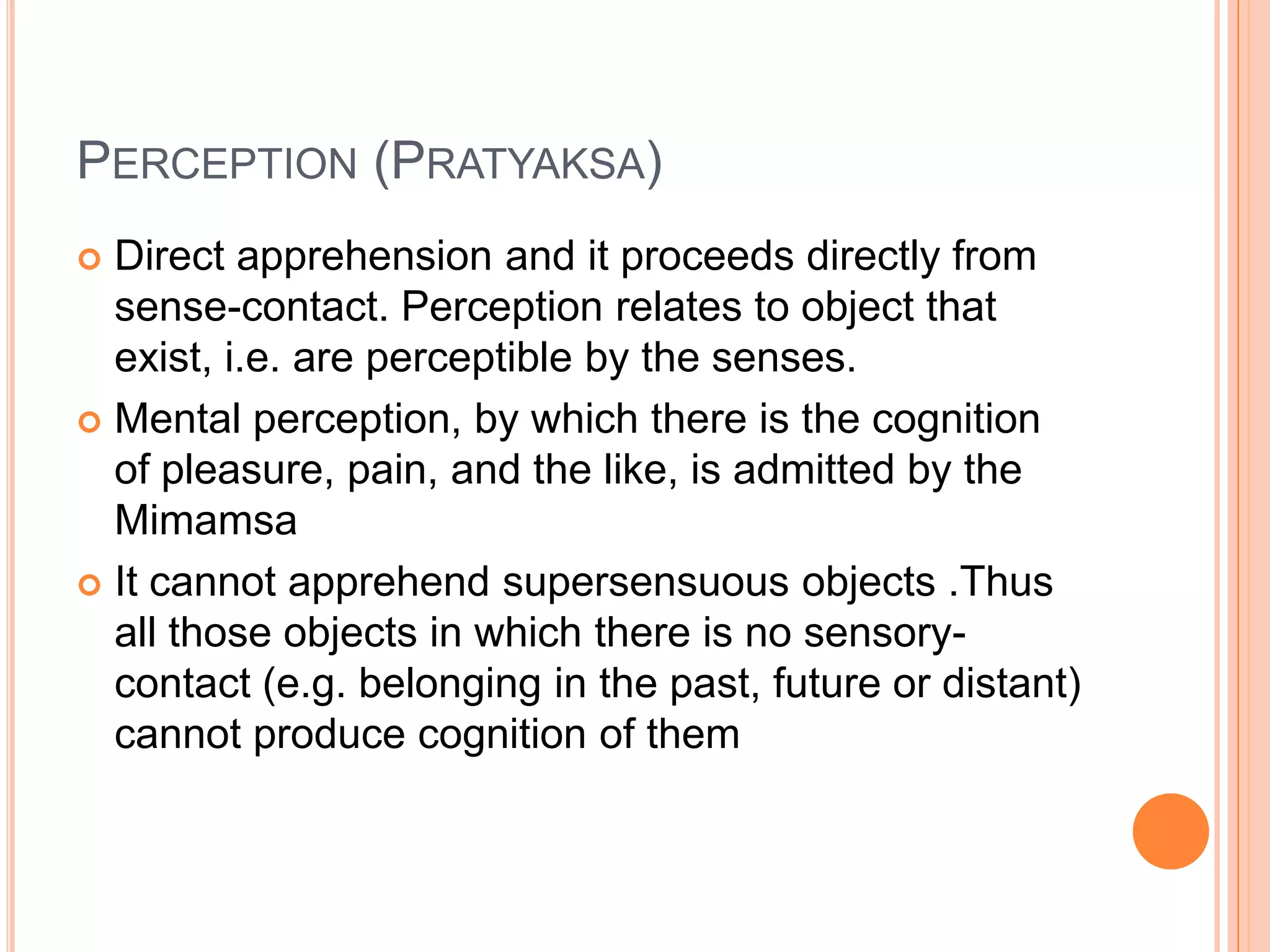 Perception (Pratyaksa)Direct apprehension and it proceeds directly from sense-contact. Perception relates to object that exist, i.e. are perceptible by the senses.Mental perception, by which there is the cognition of pleasure, pain, and the like, is admitted by the MimamsaIt cannot apprehend supersensuous objects .Thus all those objects in which there is no sensory-contact (e.g. belonging in the past, future or distant) cannot produce cognition of them