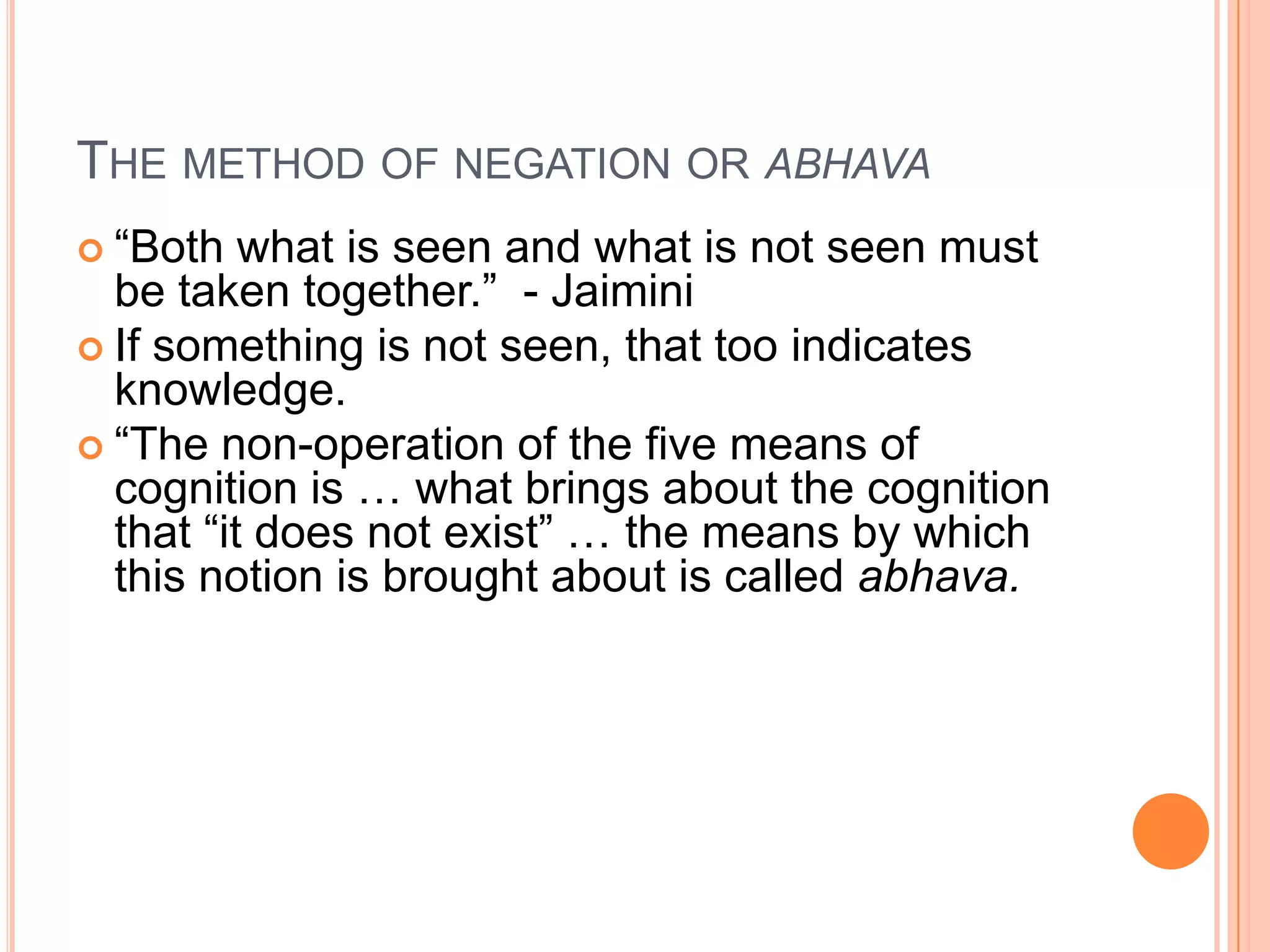 The method of negation or abhava“Both what is seen and what is not seen must be taken together.”  - JaiminiIf something is not seen, that too indicates knowledge.  “The non-operation of the five means of cognition is … what brings about the cognition that “it does not exist” … the means by which this notion is brought about is called abhava.
