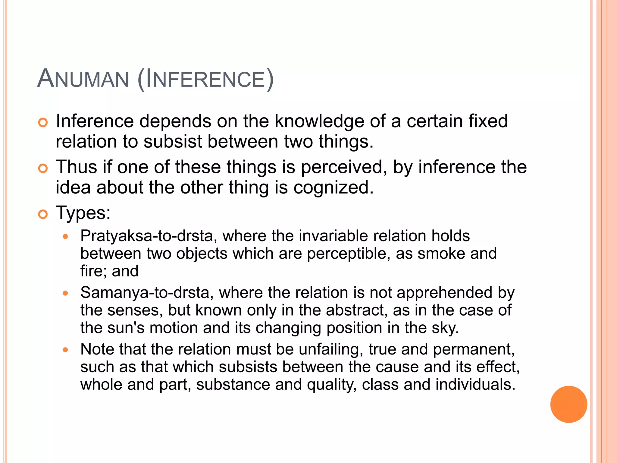 Anuman (Inference)Inference depends on the knowledge of a certain fixed relation to subsist between two things. Thus if one of these things is perceived, by inference the idea about the other thing is cognized. Types:Pratyaksa-to-drsta, where the invariable relation holds between two objects which are perceptible, as smoke and fire; and Samanya-to-drsta, where the relation is not apprehended by the senses, but known only in the abstract, as in the case of the sun's motion and its changing position in the sky. Note that the relation must be unfailing, true and permanent, such as that which subsists between the cause and its effect, whole and part, substance and quality, class and individuals.
