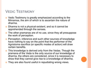 Vedic TestimonyVedic Testimony is greatly emphasized according to the Mimamsa, the aim of which is to ascertain the nature of dharma. Dharma is not a physical existent, and so it cannot be apprehended through the senses. The other pramanas are of no use, since they all presuppose the work of perception. Perception, inference and such other sources of knowledge have nothing to say on the point that the performer of the Agnistoma sacrifice (or specific modes of action) will draw certain benefits. This knowledge is derived only from the Vedas. Though the pramana of the Veda is the only source of our knowledge of dharma, the others are considered, since it is necessary to show that they cannot give rise to a knowledge of dharma. They are also found useful in repudiating wrong views.