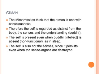 AtmanThe Mimamsakas think that the atman is one with consciousness. Therefore the self is regarded as distinct from the body, the senses and the understanding (buddhi).The self is present even when buddhi (intellect) is absent (non-functional), as in sleep. The self is also not the senses, since it persists even when the sense-organs are destroyed