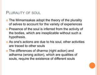 Plurality of soulThe Mimamsakas adopt the theory of the plurality of selves to account for the variety of experiencesPresence of the soul is inferred from the activity of the bodies, which are inexplicable without such a hypothesis.As one's actions are due to his soul, other activities are traced to other soulsThe differences of dharma (right action) and adharma (wrong action), which are qualities of souls, require the existence of different souls